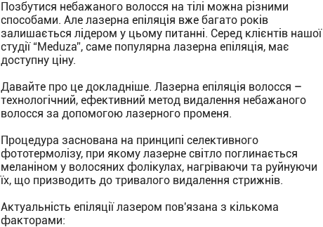 Позбутися небажаного волосся на тілі можна різними способами. Але лазерна епіляція вже багато років залишається лідером у цьому питанні. Серед клієнтів нашої студії “Meduza”, саме популярна лазерна епіляція, має доступну ціну. Давайте про це докладніше. Лазерна епіляція волосся – технологічний, ефективний метод видалення небажаного волосся за допомогою лазерного променя. Процедура заснована на принципі селективного фототермолізу, при якому лазерне світло поглинається меланіном у волосяних фолікулах, нагріваючи та руйнуючи їх, що призводить до тривалого видалення стрижнів. Актуальність епіляції лазером пов'язана з кількома факторами: