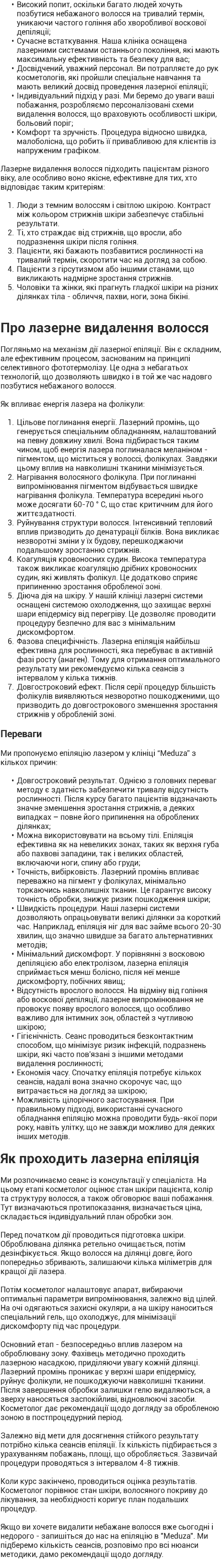 Високий попит, оскільки багато людей хочуть позбутися небажаного волосся на тривалий термін, уникаючи частого гоління або хворобливої воскової депіляції; Сучасне встаткування. Наша клініка оснащена лазерними системами останнього покоління, які мають максимальну ефективність та безпеку для вас; Досвідчений, уважний персонал. Ви потрапляєте до рук косметологів, які пройшли спеціальне навчання та мають великий досвід проведення лазерної епіляції; Індивідуальний підхід у разі. Ми беремо до уваги ваші побажання, розробляємо персоналізовані схеми видалення волосся, що враховують особливості шкіри, больовий поріг; Комфорт та зручність. Процедура відносно швидка, малоболісна, що робить її привабливою для клієнтів із напруженим графіком. Лазерне видалення волосся підходить пацієнтам різного віку, але особливо воно якісне, ефективне для тих, хто відповідає таким критеріям: Люди з темним волоссям і світлою шкірою. Контраст між кольором стрижнів шкіри забезпечує стабільні результати. Ті, хто страждає від стрижнів, що вросли, або подразнення шкіри після гоління. Пацієнти, які бажають позбавитися рослинності на тривалий термін, скоротити час на догляд за собою. Пацієнти з гірсутизмом або іншими станами, що викликають надмірне зростання стрижнів. Чоловіки та жінки, які прагнуть гладкої шкіри на різних ділянках тіла - обличчя, пахви, ноги, зона бікіні. Про лазерне видалення волосся Погляньмо на механізм дії лазерної епіляції. Він є складним, але ефективним процесом, заснованим на принципі селективного фототермолізу. Це одна з небагатьох технологій, що дозволяють швидко і в той же час надовго позбутися небажаного волосся. Як впливає енергія лазера на фолікули: Цільове поглинання енергії. Лазерний промінь, що генерується спеціальним обладнанням, налаштований на певну довжину хвилі. Вона підбирається таким чином, щоб енергія лазера поглиналася меланіном - пігментом, що міститься у волоссі, фолікулах. Завдяки цьому вплив на навколишні тканини мінімізується. Нагрівання волосяного фолікула. При поглинанні випромінювання пігментом відбувається швидке нагрівання фолікула. Температура всередині нього може досягати 60-70 ° C, що стає критичним для його життєздатності. Руйнування структури волосся. Інтенсивний тепловий вплив призводить до денатурації білків. Вона викликає незворотні зміни у їх будову, перешкоджаючи подальшому зростанню стрижнів. Коагуляція кровоносних судин. Висока температура також викликає коагуляцію дрібних кровоносних судин, які живлять фолікул. Це додатково сприяє припиненню зростання обробленої зоні. Діюча дія на шкіру. У нашій клініці лазерні системи оснащені системою охолодження, що захищає верхні шари епідермісу від перегріву. Це дозволяє проводити процедуру безпечно для вас з мінімальним дискомфортом. Фазова специфічність. Лазерна епіляція найбільш ефективна для рослинності, яка перебуває в активній фазі росту (анаген). Тому для отримання оптимального результату ми рекомендуємо кілька сеансів з інтервалом у кілька тижнів. Довгостроковий ефект. Після серії процедур більшість фолікулів виявляються незворотно пошкодженими, що призводить до довгострокового зменшення зростання стрижнів у обробленій зоні. Переваги Ми пропонуємо епіляцію лазером у клініці “Meduza” з кількох причин: Довгостроковий результат. Однією з головних переваг методу є здатність забезпечити тривалу відсутність рослинності. Після курсу багато пацієнтів відзначають значне зменшення зростання стрижнів, а деяких випадках – повне його припинення на оброблених ділянках; Можна використовувати на всьому тілі. Епіляція ефективна як на невеликих зонах, таких як верхня губа або пахвові западини, так і великих областей, включаючи ноги, спину або груди; Точність, вибірковість. Лазерний промінь впливає переважно на пігмент у фолікулах, мінімально торкаючись навколишніх тканин. Це гарантує високу точність обробки, знижує ризик пошкодження шкіри; Швидкість процедури. Наші лазерні системи дозволяють опрацьовувати великі ділянки за короткий час. Наприклад, епіляція ніг для вас займе всього 20-30 хвилин, що значно швидше за багато альтернативних методів; Мінімальний дискомфорт. У порівнянні з восковою депіляцією або електролізом, лазерна епіляція сприймається менш болісно, після неї менше дискомфорту, побічних явищ; Відсутність врослого волосся. На відміну від гоління або воскової депіляції, лазерне випромінювання не провокує появу врослого волосся, що особливо важливо для інтимних зон, областей з чутливою шкірою; Гігієнічність. Сеанс проводиться безконтактним способом, що мінімізує ризик інфекцій, подразнень шкіри, які часто пов'язані з іншими методами видалення рослинності; Економія часу. Спочатку епіляція потребує кількох сеансів, надалі вона значно скорочує час, що витрачається на догляд за шкірою; Можливість цілорічного застосування. При правильному підході, використанні сучасного обладнання епіляцію можна проводити будь-якої пори року, навіть улітку, що не завжди можливо для деяких інших методів. Як проходить лазерна епіляція Ми розпочинаємо сеанс із консультації у спеціаліста. На цьому етапі косметолог оцінює стан шкіри пацієнта, колір та структуру волосся, а також обговорює ваші побажання. Тут визначаються протипоказання, визначається ціна, складається індивідуальний план обробки зон. Перед початком дії проводиться підготовка шкіри. Оброблювана ділянка ретельно очищається, потім дезінфікується. Якщо волосся на ділянці довге, його попередньо збривають, залишаючи кілька міліметрів для кращої дії лазера. Потім косметолог налаштовує апарат, вибираючи оптимальні параметри випромінювання, залежно від цілей. На очі одягаються захисні окуляри, а на шкіру наноситься спеціальний гель, що охолоджує, для мінімізації дискомфорту під час процедури. Основний етап - безпосередньо вплив лазером на оброблювану зону. Фахівець методично проходить лазерною насадкою, приділяючи увагу кожній ділянці. Лазерний промінь проникає у верхні шари епідермісу, руйнує фолікули, не пошкоджуючи навколишні тканини. Після завершення обробки залишки гелю видаляються, а зверху наносяться заспокійливі, відновлюючі засоби. Косметолог дає рекомендації щодо догляду за обробленою зоною в постпроцедурний період. Залежно від мети для досягнення стійкого результату потрібно кілька сеансів епіляції. Їх кількість підбирається з урахуванням побажань, площі, що обробляється. Зазвичай процедури проводяться з інтервалом 4-8 тижнів. Коли курс закінчено, проводиться оцінка результатів. Косметолог порівнює стан шкіри, волосяного покриву до лікування, за необхідності коригує план подальших процедур. Якщо ви хочете видалити небажане волосся вже сьогодні і недорого - запишіться до нас на епіляцію в "Meduza". Ми підберемо кількість сеансів, розповімо про всі нюанси методики, дамо рекомендації щодо догляду.