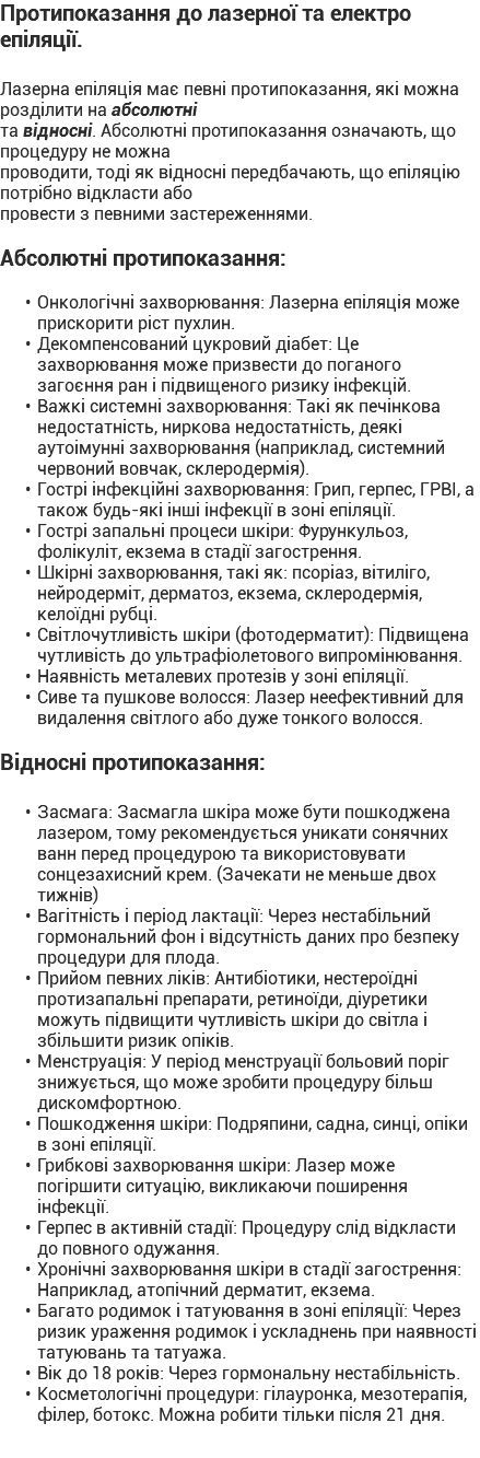 Протипоказання до лазерної та електро епіляції. Лазерна епіляція має певні протипоказання, які можна розділити на абсолютні та відносні. Абсолютні протипоказання означають, що процедуру не можна проводити, тоді як відносні передбачають, що епіляцію потрібно відкласти або провести з певними застереженнями. Абсолютні протипоказання: Онкологічні захворювання: Лазерна епіляція може прискорити ріст пухлин. Декомпенсований цукровий діабет: Це захворювання може призвести до поганого загоєння ран і підвищеного ризику інфекцій. Важкі системні захворювання: Такі як печінкова недостатність, ниркова недостатність, деякі аутоімунні захворювання (наприклад, системний червоний вовчак, склеродермія). Гострі інфекційні захворювання: Грип, герпес, ГРВІ, а також будь-які інші інфекції в зоні епіляції. Гострі запальні процеси шкіри: Фурункульоз, фолікуліт, екзема в стадії загострення. Шкірні захворювання, такі як: псоріаз, вітиліго, нейродерміт, дерматоз, екзема, склеродермія, келоїдні рубці. Світлочутливість шкіри (фотодерматит): Підвищена чутливість до ультрафіолетового випромінювання. Наявність металевих протезів у зоні епіляції. Сиве та пушкове волосся: Лазер неефективний для видалення світлого або дуже тонкого волосся. Відносні протипоказання: Засмага: Засмагла шкіра може бути пошкоджена лазером, тому рекомендується уникати сонячних ванн перед процедурою та використовувати сонцезахисний крем. (Зачекати не меньше двох тижнів) Вагітність і період лактації: Через нестабільний гормональний фон і відсутність даних про безпеку процедури для плода. Прийом певних ліків: Антибіотики, нестероїдні протизапальні препарати, ретиноїди, діуретики можуть підвищити чутливість шкіри до світла і збільшити ризик опіків. Менструація: У період менструації больовий поріг знижується, що може зробити процедуру більш дискомфортною. Пошкодження шкіри: Подряпини, садна, синці, опіки в зоні епіляції. Грибкові захворювання шкіри: Лазер може погіршити ситуацію, викликаючи поширення інфекції. Герпес в активній стадії: Процедуру слід відкласти до повного одужання. Хронічні захворювання шкіри в стадії загострення: Наприклад, атопічний дерматит, екзема. Багато родимок і татуювання в зоні епіляції: Через ризик ураження родимок і ускладнень при наявності татуювань та татуажа. Вік до 18 років: Через гормональну нестабільність. Косметологічні процедури: гілауронка, мезотерапія, філер, ботокс. Можна робити тільки після 21 дня.