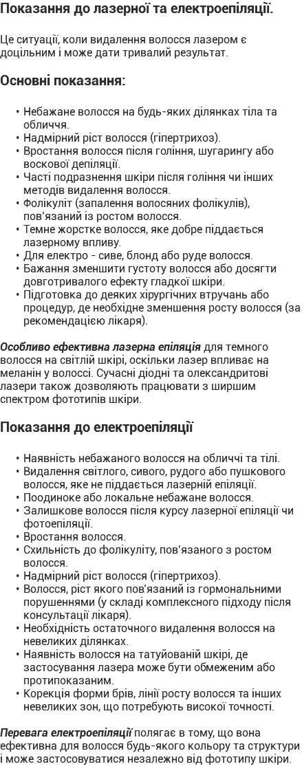 Показання до лазерної та електроепіляції. Це ситуації, коли видалення волосся лазером є доцільним і може дати тривалий результат. Основні показання: Небажане волосся на будь-яких ділянках тіла та обличчя. Надмірний ріст волосся (гіпертрихоз). Вростання волосся після гоління, шугарингу або воскової депіляції. Часті подразнення шкіри після гоління чи інших методів видалення волосся. Фолікуліт (запалення волосяних фолікулів), пов’язаний із ростом волосся. Темне жорстке волосся, яке добре піддається лазерному впливу. Для електро - сиве, блонд або руде волосся. Бажання зменшити густоту волосся або досягти довготривалого ефекту гладкої шкіри. Підготовка до деяких хірургічних втручань або процедур, де необхідне зменшення росту волосся (за рекомендацією лікаря). Особливо ефективна лазерна епіляція для темного волосся на світлій шкірі, оскільки лазер впливає на меланін у волоссі. Сучасні діодні та олександритові лазери також дозволяють працювати з ширшим спектром фототипів шкіри. Показання до електроепіляції Наявність небажаного волосся на обличчі та тілі. Видалення світлого, сивого, рудого або пушкового волосся, яке не піддається лазерній епіляції. Поодиноке або локальне небажане волосся. Залишкове волосся після курсу лазерної епіляції чи фотоепіляції. Вростання волосся. Схильність до фолікуліту, пов’язаного з ростом волосся. Надмірний ріст волосся (гіпертрихоз). Волосся, ріст якого пов’язаний із гормональними порушеннями (у складі комплексного підходу після консультації лікаря). Необхідність остаточного видалення волосся на невеликих ділянках. Наявність волосся на татуйованій шкірі, де застосування лазера може бути обмеженим або протипоказаним. Корекція форми брів, лінії росту волосся та інших невеликих зон, що потребують високої точності. Перевага електроепіляції полягає в тому, що вона ефективна для волосся будь-якого кольору та структури і може застосовуватися незалежно від фототипу шкіри.